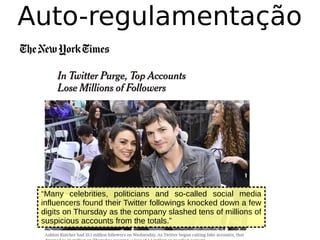 Auto-regulamentação
“Many celebrities, politicians and so-called social media
influencers found their Twitter followings knocked down a few
digits on Thursday as the company slashed tens of millions of
suspicious accounts from the totals.”
 