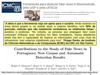 “A ideia é que a ferramenta seja um apoio para o usuário. Ainda estamos no
início desse projeto e, no estado atual, o sistema identifica, com 90% de
precisão, notícias que são totalmente verdadeiras ou totalmente falsas”,
pondera o professor. “No entanto, as pessoas que propagam fake news
costumam embasar suas mentiras em fatos verdadeiros. Nossa plataforma
ainda não tem a capacidade de separar as informações com esse nível de
refinamento, mas estamos trabalhando para isso”. Thiago Pardo, do Instituto
de Ciências Matemáticas e de Computação (ICMC) da USP, em São Carlos.
https://www.icmc.usp.br/noticias/3956-ferramenta-para-detectar-fake-news-e-desenvolvida-pela-usp-e-pela-ufscar
 