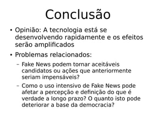 Conclusão
● Opinião: A tecnologia está se
desenvolvendo rapidamente e os efeitos
serão amplificados
● Problemas relacionados:
– Fake News podem tornar aceitáveis
candidatos ou ações que anteriormente
seriam impensáveis?
– Como o uso intensivo de Fake News pode
afetar a percepção e definição do que é
verdade a longo prazo? O quanto isto pode
deteriorar a base da democracia?
 