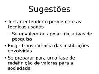 Sugestões
● Tentar entender o problema e as
técnicas usadas
– Se envolver ou apoiar iniciativas de
pesquisa
● Exigir transparência das instituições
envolvidas
● Se preparar para uma fase de
redefinição de valores para a
sociedade
 