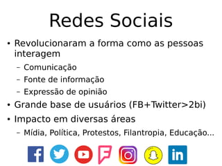 Redes Sociais
● Revolucionaram a forma como as pessoas
interagem
– Comunicação
– Fonte de informação
– Expressão de opinião
● Grande base de usuários (FB+Twitter>2bi)
● Impacto em diversas áreas
– Mídia, Política, Protestos, Filantropia, Educação...
 