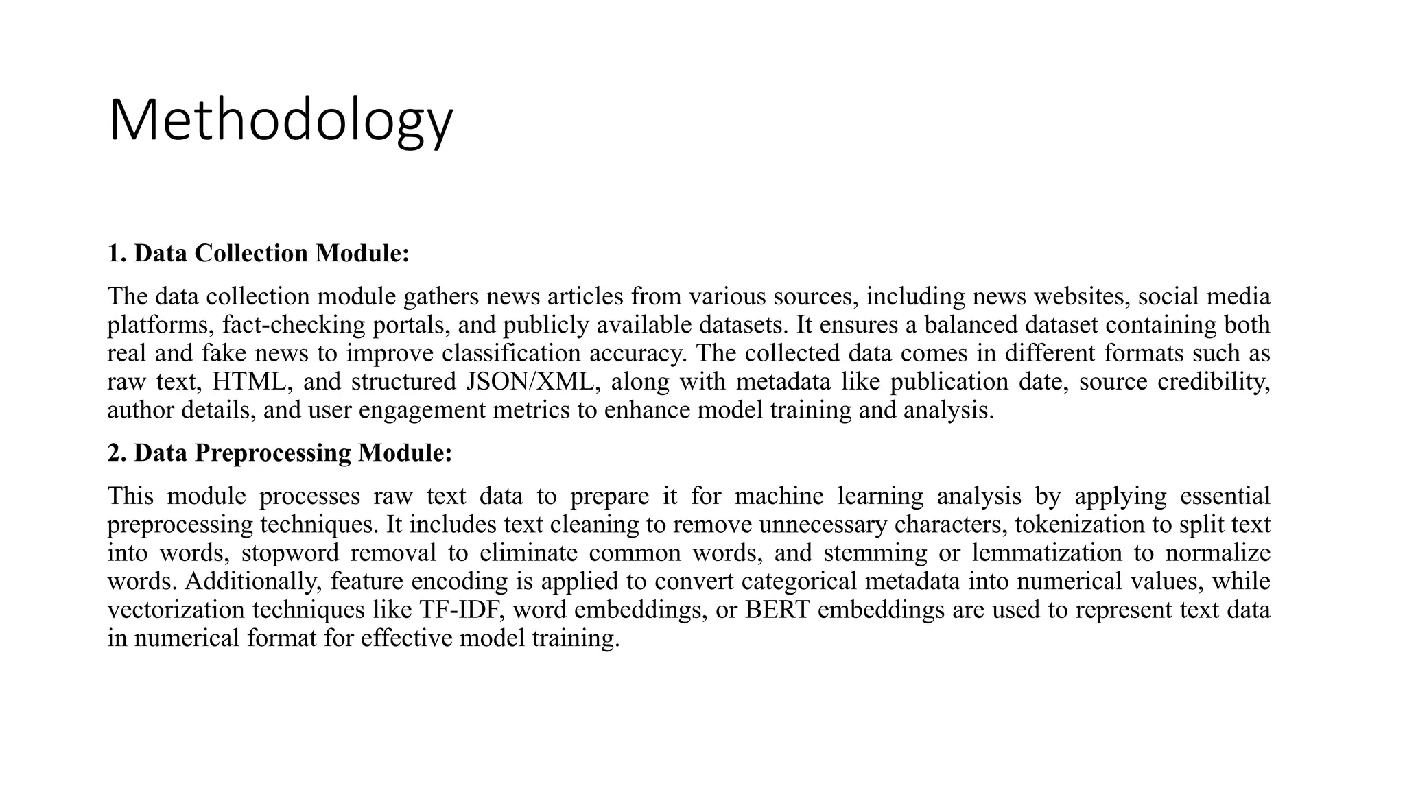 Methodology
1. Data Collection Module:
The data collection module gathers news articles from various sources, including news websites, social media
platforms, fact-checking portals, and publicly available datasets. It ensures a balanced dataset containing both
real and fake news to improve classification accuracy. The collected data comes in different formats such as
raw text, HTML, and structured JSON/XML, along with metadata like publication date, source credibility,
author details, and user engagement metrics to enhance model training and analysis.
2. Data Preprocessing Module:
This module processes raw text data to prepare it for machine learning analysis by applying essential
preprocessing techniques. It includes text cleaning to remove unnecessary characters, tokenization to split text
into words, stopword removal to eliminate common words, and stemming or lemmatization to normalize
words. Additionally, feature encoding is applied to convert categorical metadata into numerical values, while
vectorization techniques like TF-IDF, word embeddings, or BERT embeddings are used to represent text data
in numerical format for effective model training.
 
