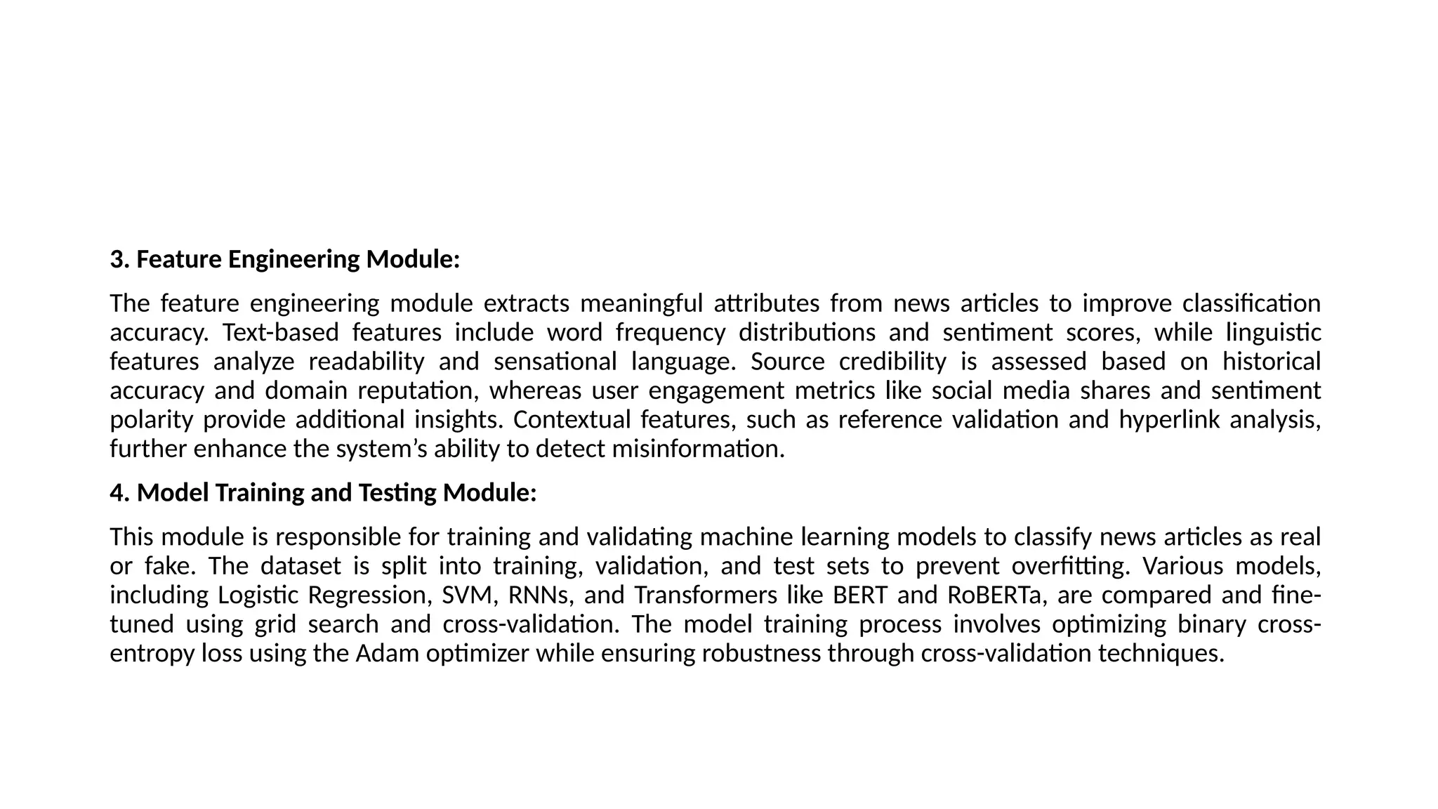 3. Feature Engineering Module:
The feature engineering module extracts meaningful attributes from news articles to improve classification
accuracy. Text-based features include word frequency distributions and sentiment scores, while linguistic
features analyze readability and sensational language. Source credibility is assessed based on historical
accuracy and domain reputation, whereas user engagement metrics like social media shares and sentiment
polarity provide additional insights. Contextual features, such as reference validation and hyperlink analysis,
further enhance the system’s ability to detect misinformation.
4. Model Training and Testing Module:
This module is responsible for training and validating machine learning models to classify news articles as real
or fake. The dataset is split into training, validation, and test sets to prevent overfitting. Various models,
including Logistic Regression, SVM, RNNs, and Transformers like BERT and RoBERTa, are compared and fine-
tuned using grid search and cross-validation. The model training process involves optimizing binary cross-
entropy loss using the Adam optimizer while ensuring robustness through cross-validation techniques.
 
