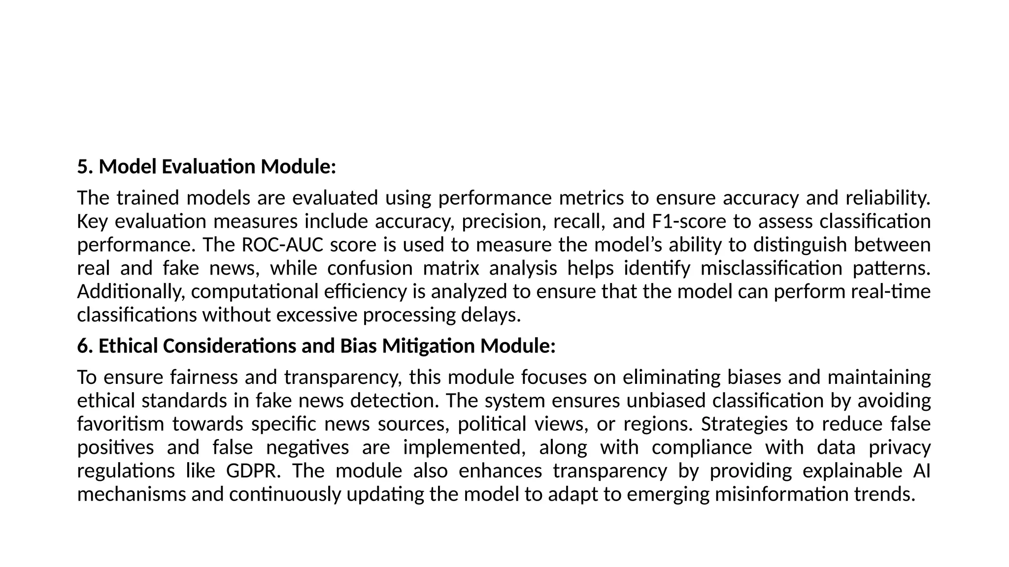 5. Model Evaluation Module:
The trained models are evaluated using performance metrics to ensure accuracy and reliability.
Key evaluation measures include accuracy, precision, recall, and F1-score to assess classification
performance. The ROC-AUC score is used to measure the model’s ability to distinguish between
real and fake news, while confusion matrix analysis helps identify misclassification patterns.
Additionally, computational efficiency is analyzed to ensure that the model can perform real-time
classifications without excessive processing delays.
6. Ethical Considerations and Bias Mitigation Module:
To ensure fairness and transparency, this module focuses on eliminating biases and maintaining
ethical standards in fake news detection. The system ensures unbiased classification by avoiding
favoritism towards specific news sources, political views, or regions. Strategies to reduce false
positives and false negatives are implemented, along with compliance with data privacy
regulations like GDPR. The module also enhances transparency by providing explainable AI
mechanisms and continuously updating the model to adapt to emerging misinformation trends.
 