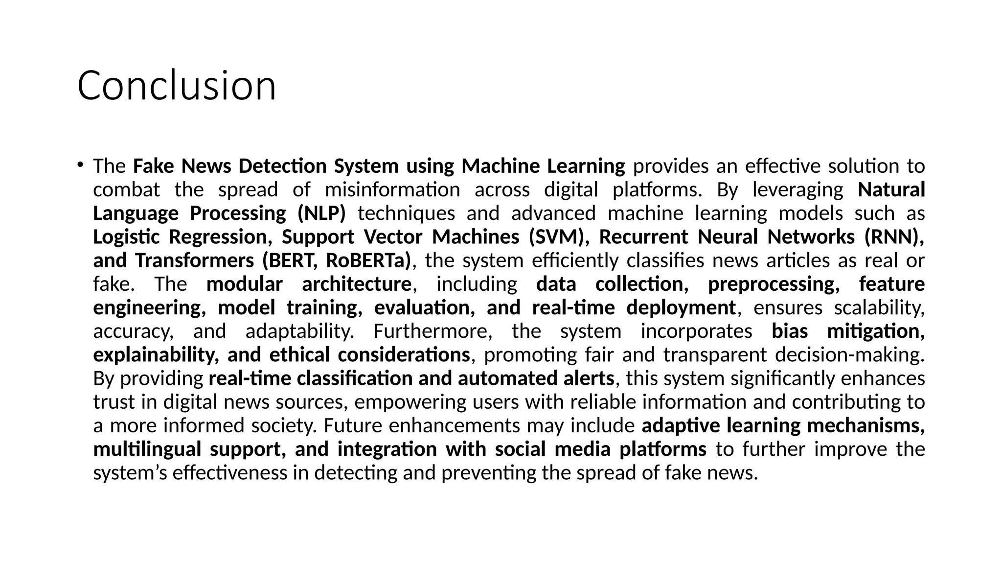 Conclusion
• The Fake News Detection System using Machine Learning provides an effective solution to
combat the spread of misinformation across digital platforms. By leveraging Natural
Language Processing (NLP) techniques and advanced machine learning models such as
Logistic Regression, Support Vector Machines (SVM), Recurrent Neural Networks (RNN),
and Transformers (BERT, RoBERTa), the system efficiently classifies news articles as real or
fake. The modular architecture, including data collection, preprocessing, feature
engineering, model training, evaluation, and real-time deployment, ensures scalability,
accuracy, and adaptability. Furthermore, the system incorporates bias mitigation,
explainability, and ethical considerations, promoting fair and transparent decision-making.
By providing real-time classification and automated alerts, this system significantly enhances
trust in digital news sources, empowering users with reliable information and contributing to
a more informed society. Future enhancements may include adaptive learning mechanisms,
multilingual support, and integration with social media platforms to further improve the
system’s effectiveness in detecting and preventing the spread of fake news.
 