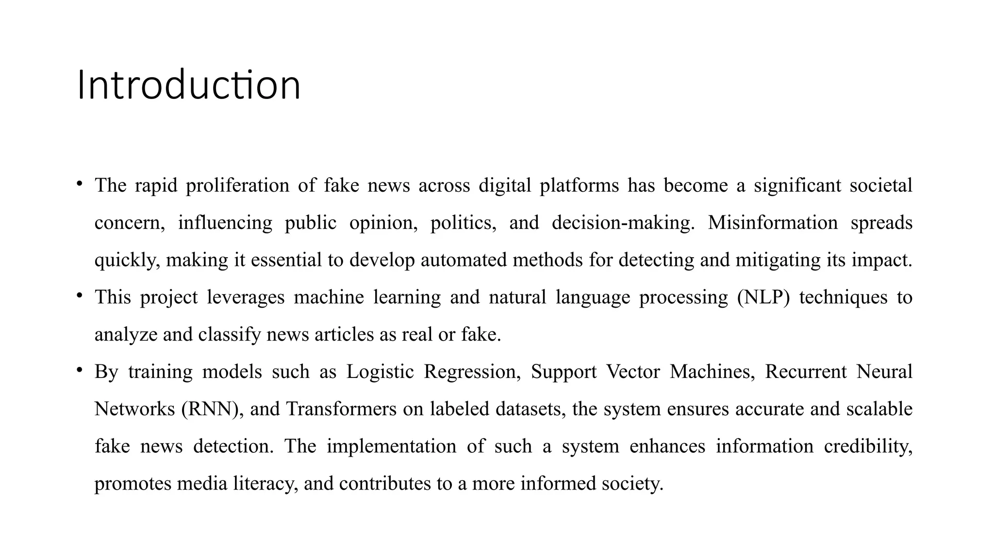 Introduction
• The rapid proliferation of fake news across digital platforms has become a significant societal
concern, influencing public opinion, politics, and decision-making. Misinformation spreads
quickly, making it essential to develop automated methods for detecting and mitigating its impact.
• This project leverages machine learning and natural language processing (NLP) techniques to
analyze and classify news articles as real or fake.
• By training models such as Logistic Regression, Support Vector Machines, Recurrent Neural
Networks (RNN), and Transformers on labeled datasets, the system ensures accurate and scalable
fake news detection. The implementation of such a system enhances information credibility,
promotes media literacy, and contributes to a more informed society.
 