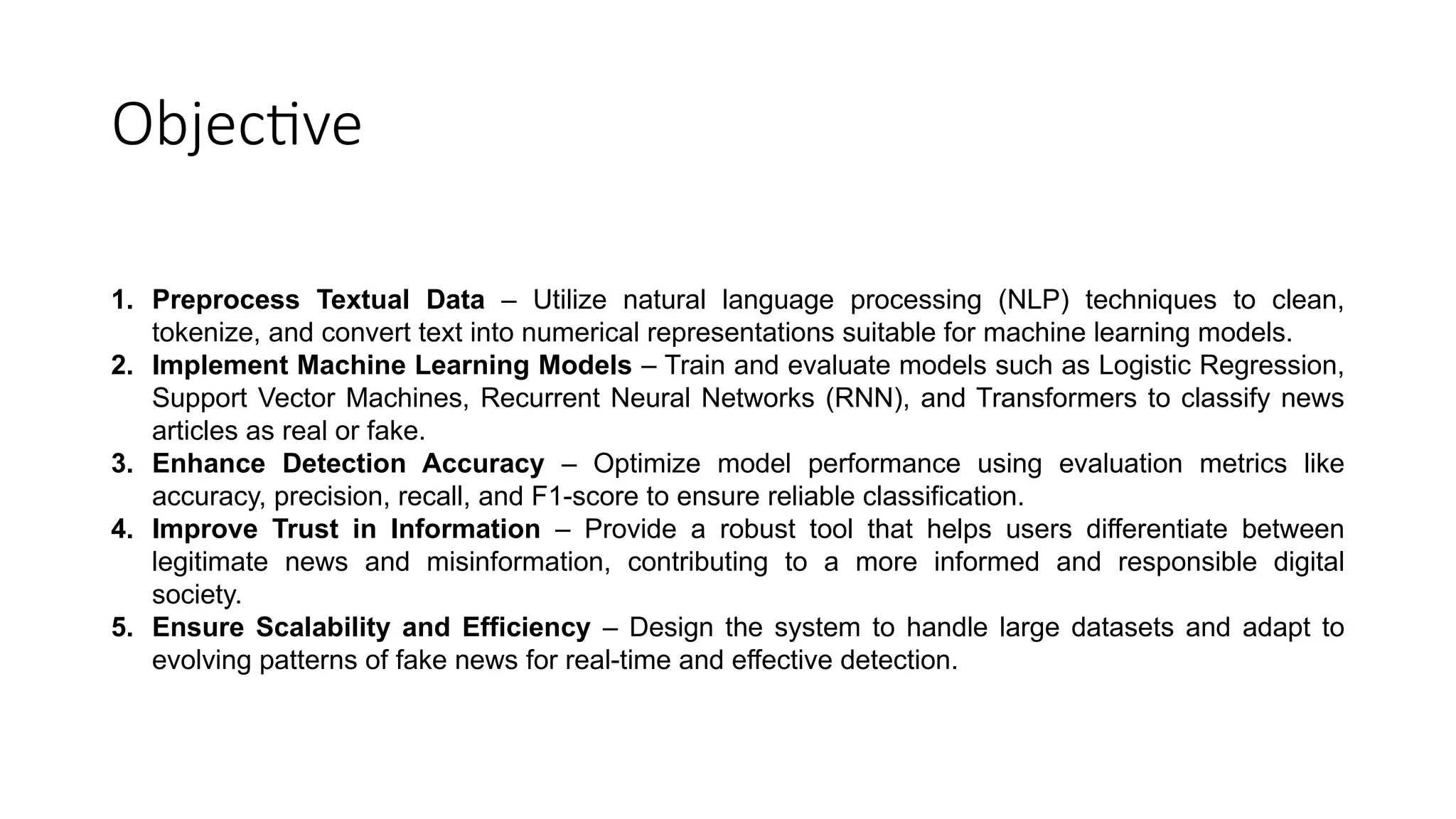 Objective
1. Preprocess Textual Data – Utilize natural language processing (NLP) techniques to clean,
tokenize, and convert text into numerical representations suitable for machine learning models.
2. Implement Machine Learning Models – Train and evaluate models such as Logistic Regression,
Support Vector Machines, Recurrent Neural Networks (RNN), and Transformers to classify news
articles as real or fake.
3. Enhance Detection Accuracy – Optimize model performance using evaluation metrics like
accuracy, precision, recall, and F1-score to ensure reliable classification.
4. Improve Trust in Information – Provide a robust tool that helps users differentiate between
legitimate news and misinformation, contributing to a more informed and responsible digital
society.
5. Ensure Scalability and Efficiency – Design the system to handle large datasets and adapt to
evolving patterns of fake news for real-time and effective detection.
 