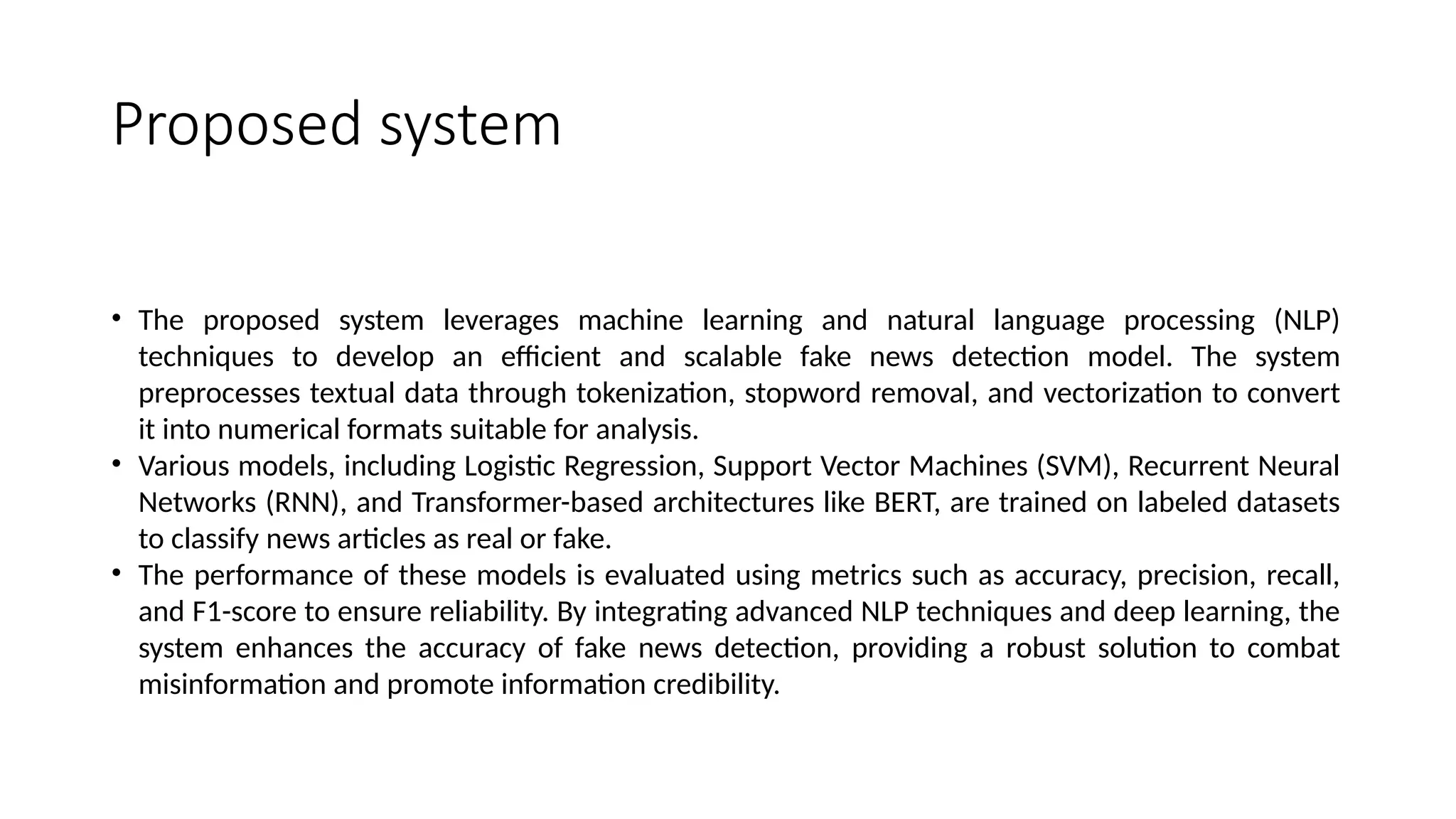Proposed system
• The proposed system leverages machine learning and natural language processing (NLP)
techniques to develop an efficient and scalable fake news detection model. The system
preprocesses textual data through tokenization, stopword removal, and vectorization to convert
it into numerical formats suitable for analysis.
• Various models, including Logistic Regression, Support Vector Machines (SVM), Recurrent Neural
Networks (RNN), and Transformer-based architectures like BERT, are trained on labeled datasets
to classify news articles as real or fake.
• The performance of these models is evaluated using metrics such as accuracy, precision, recall,
and F1-score to ensure reliability. By integrating advanced NLP techniques and deep learning, the
system enhances the accuracy of fake news detection, providing a robust solution to combat
misinformation and promote information credibility.
 