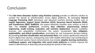 Conclusion
• The Fake News Detection System using Machine Learning provides an effective solution to
combat the spread of misinformation across digital platforms. By leveraging Natural
Language Processing (NLP) techniques and advanced machine learning models such as
Logistic Regression, Support Vector Machines (SVM), Recurrent Neural Networks (RNN),
and Transformers (BERT, RoBERTa), the system efficiently classifies news articles as real or
fake. The modular architecture, including data collection, preprocessing, feature
engineering, model training, evaluation, and real-time deployment, ensures scalability,
accuracy, and adaptability. Furthermore, the system incorporates bias mitigation,
explainability, and ethical considerations, promoting fair and transparent decision-making.
By providing real-time classification and automated alerts, this system significantly enhances
trust in digital news sources, empowering users with reliable information and contributing to
a more informed society. Future enhancements may include adaptive learning mechanisms,
multilingual support, and integration with social media platforms to further improve the
system’s effectiveness in detecting and preventing the spread of fake news.
 
