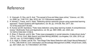 Reference
1. S. Vosoughi, D. Roy, and S. Aral, "The spread of true and false news online," Science, vol. 359,
no. 6380, pp. 1146-1151, Mar. 2018, doi: 10.1126/science.aap9559.
2. H. Ahmed, I. Traore, and S. Saad, "Detecting opinion spammer groups using supervised learning
approach," Expert Systems with Applications, vol. 85, pp. 319-336, Nov. 2017, doi:
10.1016/j.eswa.2017.05.022.
3. N. Kumar and M. Sachdeva, "Fake news detection using deep learning models: A comprehensive
review," Multimedia Tools and Applications, vol. 82, pp. 4961-4995, Jan. 2023, doi:
10.1007/s11042-022-13190-9.
4. Z. Zhao, P. Resnick, and Q. Mei, "Fake news propagation in social networks: A data-driven study,"
in Proc. 11th Int. Conf. Web Search and Data Mining (WSDM), Los Angeles, CA, USA, 2018, pp.
139-147, doi: 10.1145/3159652.3159673.
5. G. A. Vijjali, A. Potdar, and M. Pai, "Two-Stage Fake News Detection with Graph Neural Networks,"
in Proc. 29th ACM Int. Conf. Information and Knowledge Management (CIKM), Virtual Event, 2020,
pp. 3421-3424, doi: 10.1145/3340531.3417459.
 