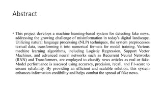 Abstract
• This project develops a machine learning-based system for detecting fake news,
addressing the growing challenge of misinformation in today's digital landscape.
Utilizing natural language processing (NLP) techniques, the system preprocesses
textual data, transforming it into numerical formats for model training. Various
machine learning algorithms, including Logistic Regression, Support Vector
Machines, and advanced neural networks such as Recurrent Neural Networks
(RNN) and Transformers, are employed to classify news articles as real or fake.
Model performance is assessed using accuracy, precision, recall, and F1-score to
ensure reliability. By providing an efficient and scalable solution, this system
enhances information credibility and helps combat the spread of fake news.
 