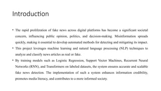 Introduction
• The rapid proliferation of fake news across digital platforms has become a significant societal
concern, influencing public opinion, politics, and decision-making. Misinformation spreads
quickly, making it essential to develop automated methods for detecting and mitigating its impact.
• This project leverages machine learning and natural language processing (NLP) techniques to
analyze and classify news articles as real or fake.
• By training models such as Logistic Regression, Support Vector Machines, Recurrent Neural
Networks (RNN), and Transformers on labeled datasets, the system ensures accurate and scalable
fake news detection. The implementation of such a system enhances information credibility,
promotes media literacy, and contributes to a more informed society.
 