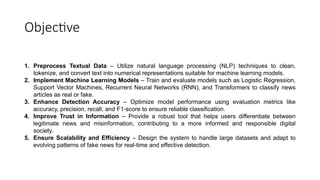 Objective
1. Preprocess Textual Data – Utilize natural language processing (NLP) techniques to clean,
tokenize, and convert text into numerical representations suitable for machine learning models.
2. Implement Machine Learning Models – Train and evaluate models such as Logistic Regression,
Support Vector Machines, Recurrent Neural Networks (RNN), and Transformers to classify news
articles as real or fake.
3. Enhance Detection Accuracy – Optimize model performance using evaluation metrics like
accuracy, precision, recall, and F1-score to ensure reliable classification.
4. Improve Trust in Information – Provide a robust tool that helps users differentiate between
legitimate news and misinformation, contributing to a more informed and responsible digital
society.
5. Ensure Scalability and Efficiency – Design the system to handle large datasets and adapt to
evolving patterns of fake news for real-time and effective detection.
 