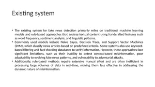 Existing system
• The existing system for fake news detection primarily relies on traditional machine learning
models and rule-based approaches that analyze textual content using handcrafted features such
as word frequency, sentiment analysis, and linguistic patterns.
• Commonly used models include Naïve Bayes, Decision Trees, and Support Vector Machines
(SVM), which classify news articles based on predefined criteria. Some systems also use keyword-
based filtering and fact-checking databases to verify information. However, these approaches face
significant limitations, such as their inability to detect context-based misinformation, poor
adaptability to evolving fake news patterns, and vulnerability to adversarial attacks.
• Additionally, rule-based methods require extensive manual effort and are often inefficient in
processing large volumes of data in real-time, making them less effective in addressing the
dynamic nature of misinformation.
 