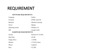 REQUIREMENT
SOFTWARE REQUIREMENTS
Language : Python
Frontend : HTML And CSS
Backend : Machine Learning
Server : Django
Operating system : Windows 10
IDE : Google Colab
HARDWARE REQUIREMENTS
System : Pentium IV 2.4 GHz
Hard Disk : 40 GB
Floppy Drive : 1.44 Mb
Monitor : 15 VGA Colour
Mouse : Logitech
Ram : 512 Mb
 