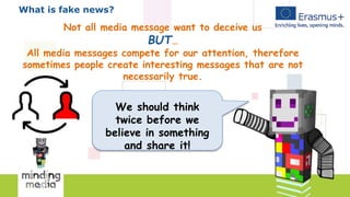 What is fake news?
Not all media message want to deceive us
BUT…
All media messages compete for our attention, therefore
sometimes people create interesting messages that are not
necessarily true.
We should think
twice before we
believe in something
and share it!
 