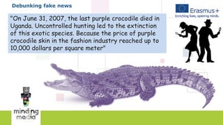 Debunking fake news
"On June 31, 2007, the last purple crocodile died in
Uganda. Uncontrolled hunting led to the extinction
of this exotic species. Because the price of purple
crocodile skin in the fashion industry reached up to
10,000 dollars per square meter"
 