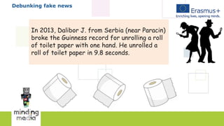 Debunking fake news
In 2013, Dalibor J. from Serbia (near Paracin)
broke the Guinness record for unrolling a roll
of toilet paper with one hand. He unrolled a
roll of toilet paper in 9.8 seconds.
 