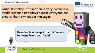 What is fake news?
Untrustworthy information is very common in
media because nowadays almost everyone can
create their own media messages.
Remeber how to spot the difference
between fakes and facts!
Clipart: https://clipart-library.com/
 