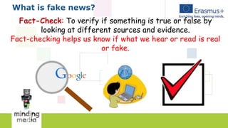 What is fake news?
Fact-Check: To verify if something is true or false by
looking at different sources and evidence.
Fact-checking helps us know if what we hear or read is real
or fake.
 
