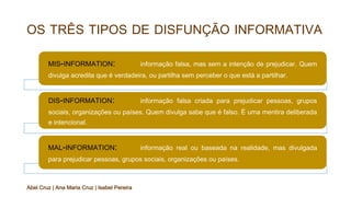 OS TRÊS TIPOS DE DISFUNÇÃO INFORMATIVA
MIS-INFORMATION: informação falsa, mas sem a intenção de prejudicar. Quem
divulga acredita que é verdadeira, ou partilha sem perceber o que está a partilhar.
DIS-INFORMATION: informação falsa criada para prejudicar pessoas, grupos
sociais, organizações ou países. Quem divulga sabe que é falso. É uma mentira deliberada
e intencional.
MAL-INFORMATION: informação real ou baseada na realidade, mas divulgada
para prejudicar pessoas, grupos sociais, organizações ou países.
Abel Cruz | Ana Maria Cruz | Isabel Pereira
 