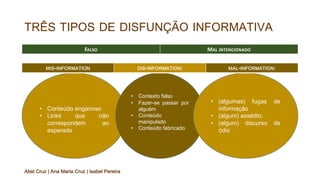 TRÊS TIPOS DE DISFUNÇÃO INFORMATIVA
FALSO MAL INTENCIONADO
• Conteúdo enganoso
• Links que não
correspondem ao
esperado
• Contexto falso
• Fazer-se passar por
alguém
• Conteúdo
manipulado
• Conteúdo fabricado
• (algumas) fugas de
informação
• (algum) assédio;
• (algum) discurso de
ódio
MIS-INFORMATION DIS-INFORMATION: MAL-INFORMATION:
Abel Cruz | Ana Maria Cruz | Isabel Pereira
 
