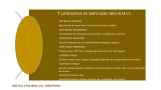 7 CATEGORIAS DE DISFUNÇÃO INFORMATIVA
•SÁTIRA OU PARÓDIA
Sem intenção de causar dano, mas com potencial para enganar.
•CONTEÚDO ENGANADOR
Uso enganador de informações para enquadrar um problema ou indivíduo.
•CONTEÚDO IMPOSTOR
Quando fontes genuínas são imitadas (fazer-se passar por alguém).
•CONTEÚDO FABRICADO
Conteúdo novo, 100% falso, projetado para enganar e fazer mal a alguém.
•LIGAÇÃO FALSA
Quando os títulos, links, imagens, fotografias e legendas não correspondem aos conteúdos.
•CONTEXTO FALSO
Quando conteúdo genuíno é partilhado com informação de contexto falsa, ou sem informação
de contexto.
•CONTEÚDO MANIPULADO
Quando informação ou imagens genuínas são manipuladas para enganar.
Abel Cruz | Ana Maria Cruz | Isabel Pereira
 