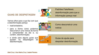 GUIAS DE DESPISTAGEM
Vamos olhar para o que faz com que
a desinformação pareça
• real/verdadeira;
• para a forma como podemos
desconstruir uma notícia de forma
a compreender se ela é, ou
contém, desinformação;
• e ainda para alguns guias que
ajudam na despistagem de
desinformação.
Abel Cruz | Ana Maria Cruz | Isabel Pereira
Padrões FakeNews:
desinformação para que a
informação pareça real
Como desconstruir uma
notícia
Guias de ajuda para
despistar desinformação
 