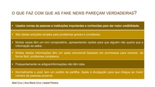 O QUE FAZ COM QUE AS FAKE NEWS PAREÇAM VERDADEIRAS?
§ Usados nomes de pessoas e instituições importantes e conhecidas para dar maior credibilidade.
§ São dadas soluções simples para problemas graves e complexos.
§ Muitas vezes têm um tom conspiratório, apresentando razões para que alguém não queira que a
informação se saiba.
§ Muitas destas informações têm um apelo emocional baseado em promessas para resolver, de
forma fácil, problemas complexos.
§ Frequentemente os artigos/informações não têm data.
§ Normalmente o post, tem um pedido de partilha. Apela à divulgação para que chegue ao maior
número de pessoas possível.
Abel Cruz | Ana Maria Cruz | Isabel Pereira
 