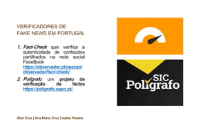 VERIFICADORES DE
FAKE NEWS EM PORTUGAL
1. Fact-Check que verifica a
autenticidade de conteúdos
partilhados na rede social
FaceBook
https://observador.pt/seccao/
observador/fact-check/
2. Polígrafo um projeto de
verificação de factos
https://poligrafo.sapo.pt/.
Abel Cruz | Ana Maria Cruz | Isabel Pereira
 