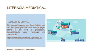 LITERACIA MEDIÁTICA...
⇢VERDADE OU MENTIRA...
O jogo pedagógico de fact-cheking, no
modelo quiz, permite aos alunos jogar
entre si ou com o professor,
possibilitando criar rankings de
pontuação:
https://verdadeoumentira.dge.mec.pt/
Abel Cruz | Ana Maria Cruz | Isabel Pereira
 