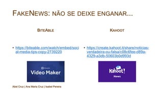 FAKENEWS: NÃO SE DEIXE ENGANAR...
BITEABLE
• https://biteable.com/watch/embed/soci
al-media-tips-copy-2739220
KAHOOT
• https://create.kahoot.it/share/noticias-
verdadeira-ou-falsa/c08c6fee-d89a-
4329-a3db-50603b0d993d
Abel Cruz | Ana Maria Cruz | Isabel Pereira
 
