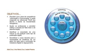 OBJETIVOS...
§ Perceber que a área de competência
“Informação e Comunicação” é parte
integrante do referencial “Perfil dos
Alunos à Saída da Escolaridade
Obrigatória”;
§ Ajudar os professores a perceber
melhor o conceito de ‘fake news’ e de
desinformação;
§ Identificar a veracidade de uma
notícia ou de qualquer outro tipo de
publicação digital;
§ Sensibilizar o corpo docente para a
necessidade da existência de um
plano de ação para a promoção da
Cidadania Digital no Agrupamento.
Abel Cruz | Ana Maria Cruz | Isabel Pereira
 