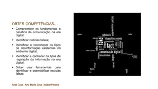 OBTER COMPETÊNCIAS...
§ Compreender os fundamentos e
desafios da comunicação na era
digital;
§ Identificar notícias falsas;
§ Identificar e reconhecer os tipos
de desinformação existentes no
ambiente digital;
§ Identificar e conhecer os tipos de
regulação da informação na era
digital;
§ Saber usar ferramentas para
identificar e desmistificar notícias
falsas.
Abel Cruz | Ana Maria Cruz | Isabel Pereira
 