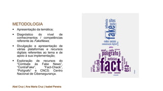 METODOLOGIA
§ Apresentação da temática;
§ Diagnóstico do nível de
conhecimentos / competências
referente às FakeNews;
§ Divulgação e apresentação de
várias plataformas e recursos
digitais referentes ao tema e de
apoio à sua implementação;
§ Exploração de recursos do
“Combate às Fake News”,
“ContraFake”, “Fact-Check”,
“Polígrafo” e CNCS: Centro
Nacional de Cibersegurança.
Abel Cruz | Ana Maria Cruz | Isabel Pereira
 