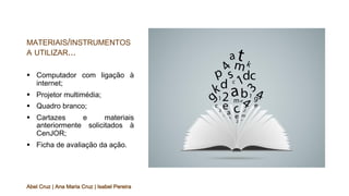 MATERIAIS/INSTRUMENTOS
A UTILIZAR...
§ Computador com ligação à
internet;
§ Projetor multimédia;
§ Quadro branco;
§ Cartazes e materiais
anteriormente solicitados à
CenJOR;
§ Ficha de avaliação da ação.
Abel Cruz | Ana Maria Cruz | Isabel Pereira
 