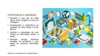 CONTEÚDOS A ABORDAR
§ Perceber o que são as Fake
News, como surgiram e como se
propagam;
§ Compreender a importância do
combate às Fake News e como
fazê-lo;
§ Verificar a veracidade de uma
notícia ou informação online, e
ainda...
§ Perceber porque devemos
acreditar no jornalismo e não
deixar de consumir informação
online.
Abel Cruz | Ana Maria Cruz | Isabel Pereira
 