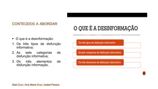 CONTEÚDOS A ABORDAR
§ O que é a desinformação:
1. Os três tipos de disfunção
informativa;
2. As sete categorias de
disfunção informativa;
3. Os três elementos de
disfunção informação.
Abel Cruz | Ana Maria Cruz | Isabel Pereira
 