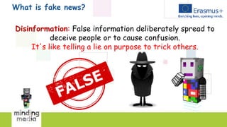 What is fake news?
Disinformation: False information deliberately spread to
deceive people or to cause confusion.
It's like telling a lie on purpose to trick others.
 