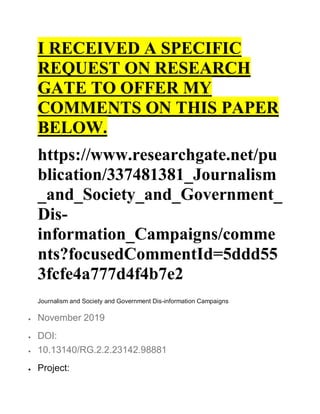I RECEIVED A SPECIFIC
REQUEST ON RESEARCH
GATE TO OFFER MY
COMMENTS ON THIS PAPER
BELOW.
https://www.researchgate.net/pu
blication/337481381_Journalism
_and_Society_and_Government_
Dis-
information_Campaigns/comme
nts?focusedCommentId=5ddd55
3fcfe4a777d4f4b7e2
Journalism and Society and Government Dis-information Campaigns
 November 2019
 DOI:
 10.13140/RG.2.2.23142.98881
 Project:
 