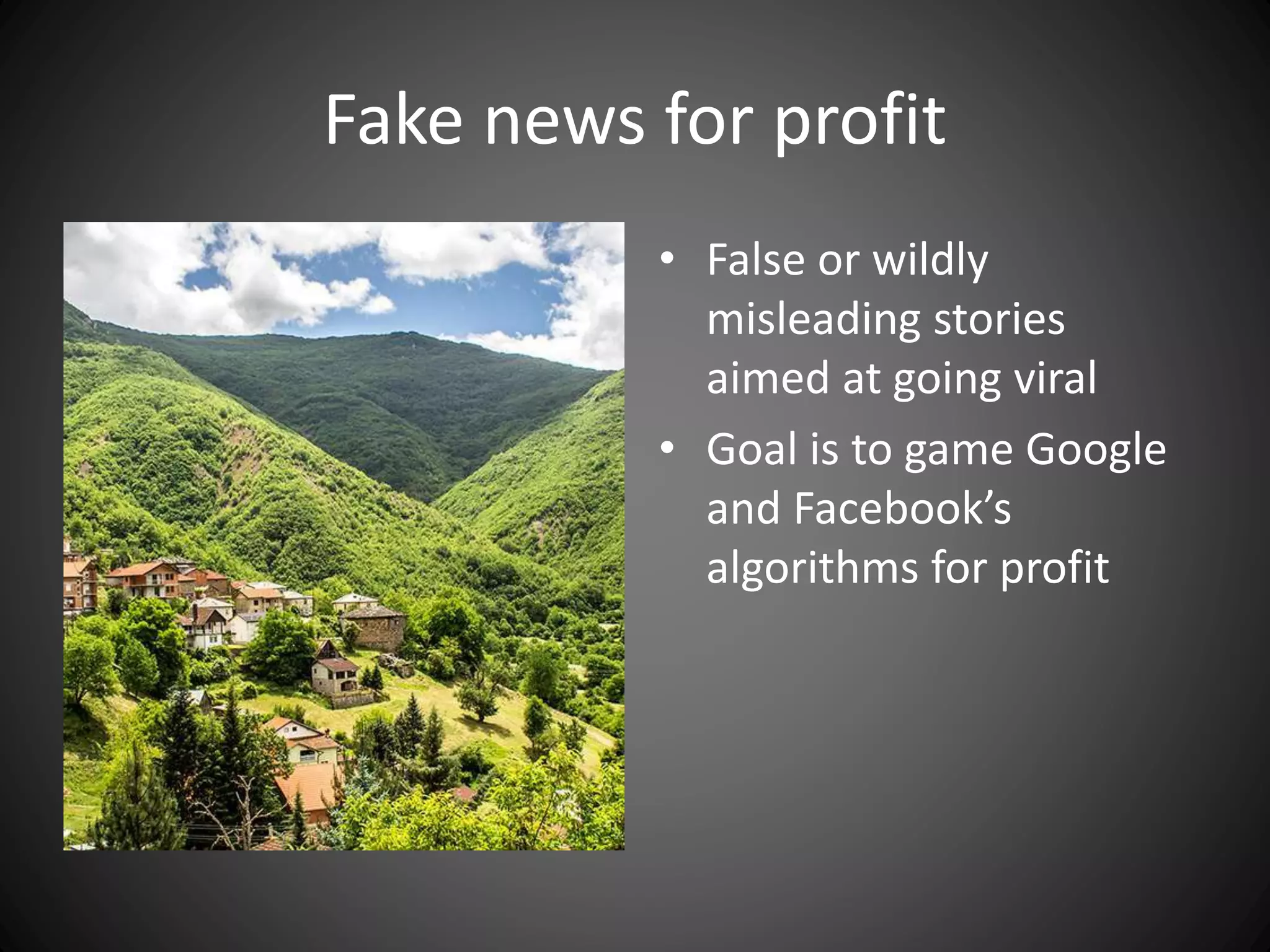 Fake news for profit
• False or wildly
misleading stories
aimed at going viral
• Goal is to game Google
and Facebook’s
algorithms for profit
 