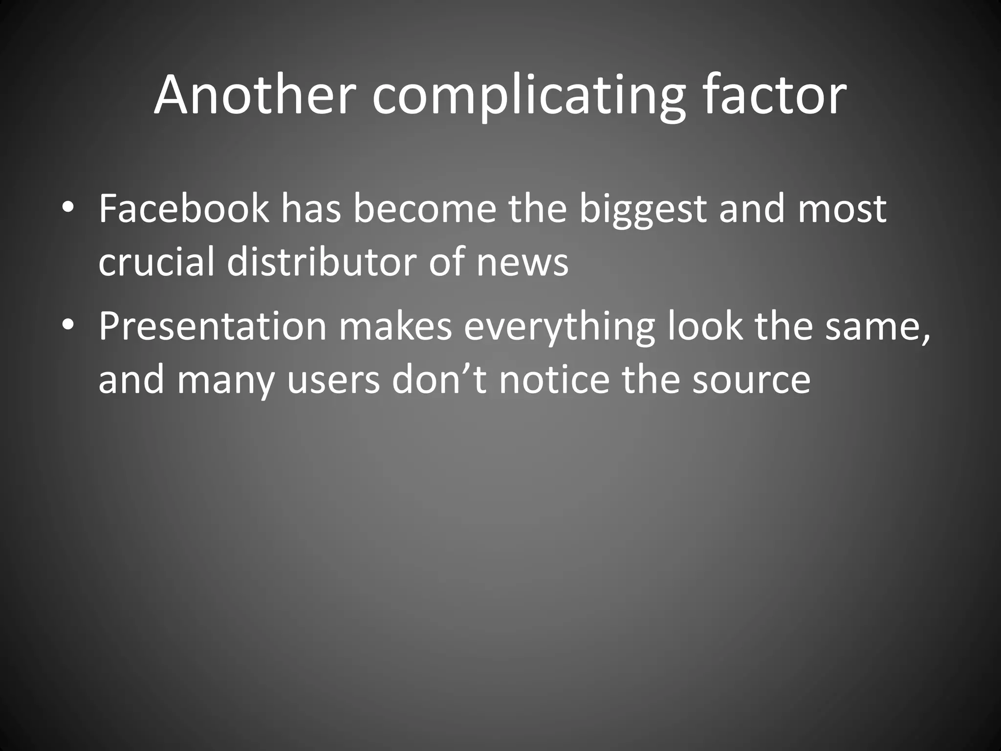 Another complicating factor
• Facebook has become the biggest and most
crucial distributor of news
• Presentation makes everything look the same,
and many users don’t notice the source
 