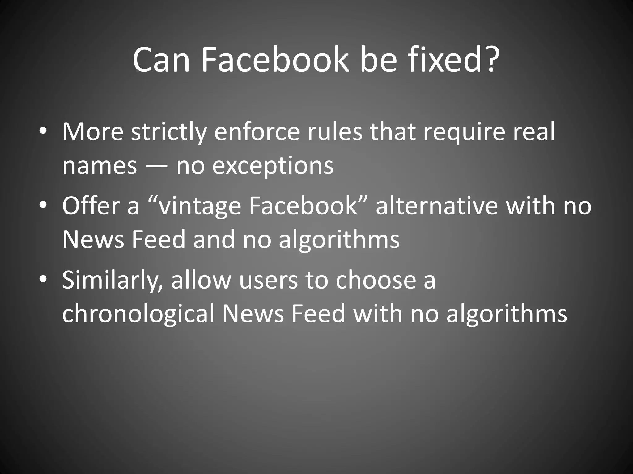 Can Facebook be fixed?
• More strictly enforce rules that require real
names — no exceptions
• Offer a “vintage Facebook” alternative with no
News Feed and no algorithms
• Similarly, allow users to choose a
chronological News Feed with no algorithms
 