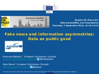 Fake news and information asymmetries:
Data as public good
Session 5d (Room D):
Data Accessibility and Visualisation
Thursday, 7 September 2016, 13:15-14:15
Emanuele Baldacci *, European Commission, Eurostat
emanuele.baldacci@ec.europa.eu @emibaldacci
Dario Buono*, European Commission, Eurostat
dario.buono@ec.europa.eu @darbuo
*The views expressed are the author’s alone and do not necessarily correspond to those of the corresponding organisations of affiliation
 