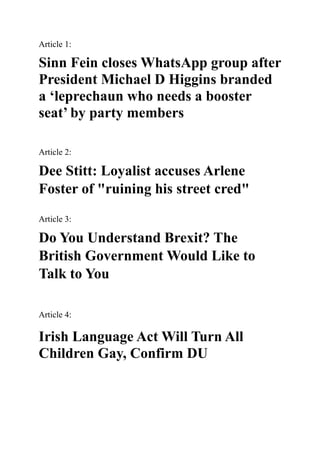 Article 1:
Sinn Fein closes WhatsApp group after
President Michael D Higgins branded
a ‘leprechaun who needs a booster
seat’ by party members
Article 2:
Dee Stitt: Loyalist accuses Arlene
Foster of "ruining his street cred"
Article 3:
Do You Understand Brexit? The
British Government Would Like to
Talk to You
Article 4:
Irish Language Act Will Turn All
Children Gay, Confirm DU
 