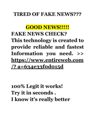 TIRED OF FAKE NEWS???
GOOD NEWS!!!!!
FAKE NEWS CHECK?
This technology is created to
provide reliable and fastest
Information you need. >>
https://www.entireweb.com
/? a=634e33f0d015d
100% Legit it works!
Try it in seconds .
I know it's really better
 