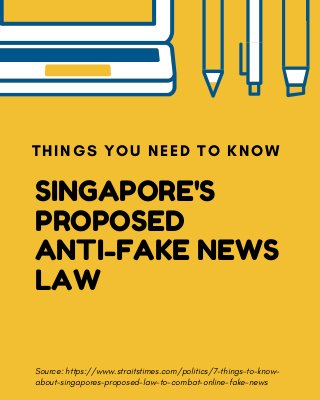 SINGAPORE'S
PROPOSED
ANTI-FAKE NEWS
LAW
THINGS YOU NEED TO KNOW
Source: https://www.straitstimes.com/politics/7-things-to-know-
about-singapores-proposed-law-to-combat-online-fake-news
 