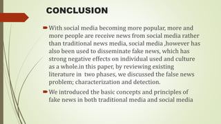 CONCLUSION
With social media becoming more popular, more and
more people are receive news from social media rather
than traditional news media, social media ,however has
also been used to disseminate fake news, which has
strong negative effects on individual used and culture
as a whole.in this paper, by reviewing existing
literature in two phases, we discussed the false news
problem; characterization and detection.
We introduced the basic concepts and principles of
fake news in both traditional media and social media
 