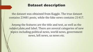 Dataset description
the dataset was obtained from Kaggle. The true dataset
contains 23481 posts, while the fake news contains 21417.
Among the features are the title and text, as well as the
subject,date,and label. There are several categories of new
topics including political news, world news, government
news, left news, us news etc.
 