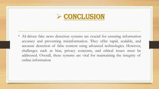 ➢ Conclusion
• AI-driven fake news detection systems are crucial for ensuring information
accuracy and preventing misinformation. They offer rapid, scalable, and
accurate detection of false content using advanced technologies. However,
challenges such as bias, privacy concerns, and ethical issues must be
addressed. Overall, these systems are vital for maintaining the integrity of
online information
 